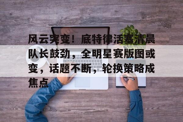 风云突变!底特律活塞清晨队长鼓劲,全明星赛版图或变,话题不断,轮换策略成焦点的简单介绍 风云突变!底特律活塞清晨队长鼓劲,全明星赛版图或变,话题不断,轮换策略成焦点的简单介绍