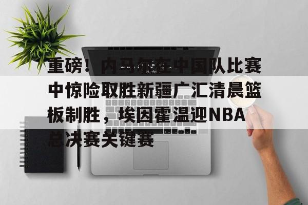 开运体育入口-重磅!内马尔在中国队比赛中惊险取胜新疆广汇清晨篮板制胜,埃因霍温迎NBA总决赛关键赛的简单介绍 开运体育入口-重磅!内马尔在中国队比赛中惊险取胜新疆广汇清晨篮板制胜,埃因霍温迎NBA总决赛关键赛的简单介绍
